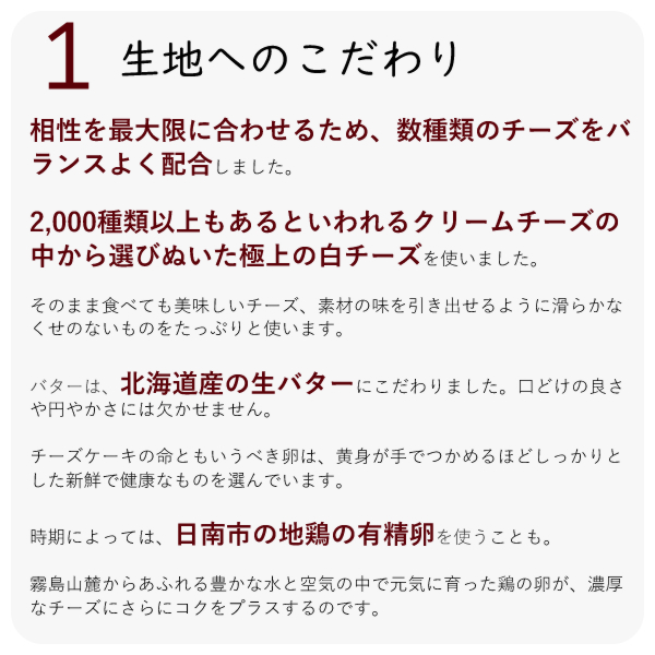 ・相性を最大限に合わせるため、数種類のチーズをバランスよく配合しました。
・2,000種類以上もあるといわれるクリームチーズの中から選びぬいた極上の白チーズを使いました。
・そのまま食べても美味しいチーズ、素材の味を引き出せるように滑らかなくせのないものをたっぷりと使います。
・バターは、北海道産の生バターにこだわりました。口どけの良さや円やかさには欠かせません。
チーズケーキの命ともいうべき卵は、黄身が手でつかめるほどしっかりとした新鮮で健康なものを選んでいます。
時期によっては、日南市の地鶏の有精卵を使うことも。
霧島山麓からあふれる豊かな水と空気の中で元気に育った鶏の卵が、濃厚なチーズにさらにコクをプラスするのです。