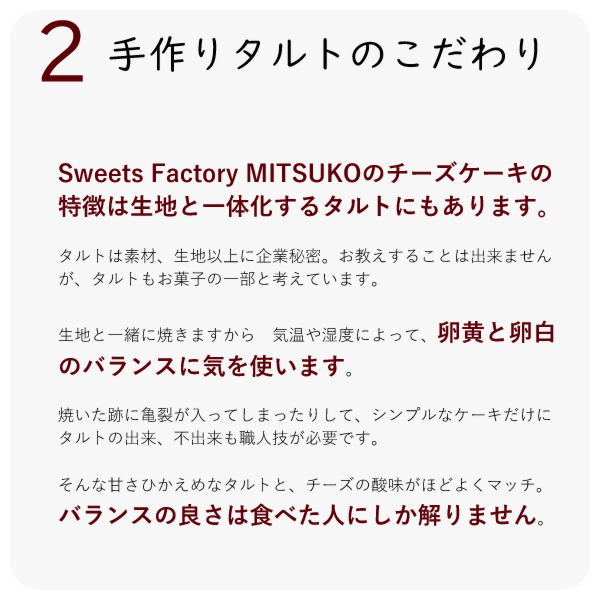 Sweets Factory MITSUKOのチーズケーキの特徴は生地と一体化するタルトにもあります。
タルトは素材、生地以上に企業秘密。お教えすることは出来ませんが、タルトもお菓子の一部と考えています。
生地と一緒に焼きますから 気温や湿度によって、卵黄と卵白のバランスに気を使います。
焼いた跡に亀裂が入ってしまったりして、シンプルなケーキだけに タルトの出来、不出来も職人技が必要です。
そんな甘さひかえめなタルトと、チーズの酸味がほどよくマッチ。バランスの良さは食べた人にしか解りません。