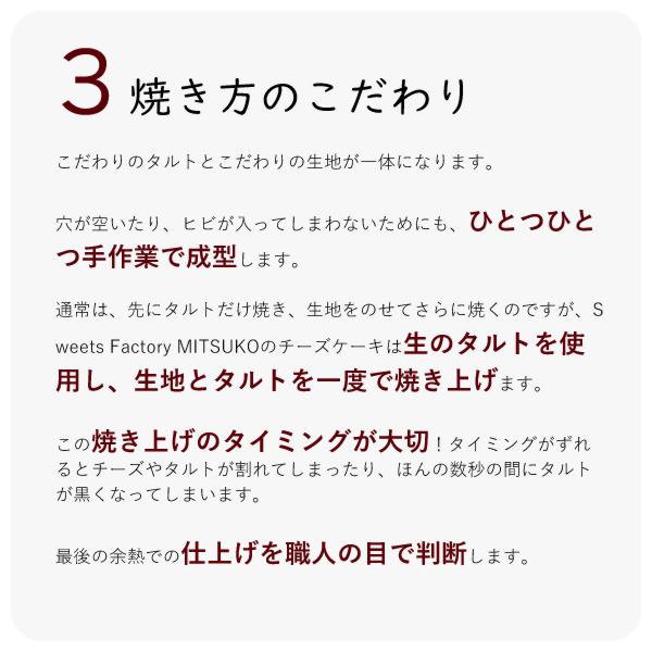 こだわりのタルトとこだわりの生地が一体になります。
穴が空いたり、ヒビが入ってしまわないためにも、ひとつひとつ手作業で成型します。
通常は、先にタルトだけ焼き、生地をのせてさらに焼くのですが、Sweets Factory MITSUKOのチーズケーキは生のタルトを使用し、生地とタルトを一度で焼き上げます。
この焼き上げのタイミングが大切!タイミングがずれるとチーズやタルトが割れてしまったり、ほんの数秒の間にタルトが黒くなってしまいます。
最後の余熱での仕上げを職人の目で判断します。