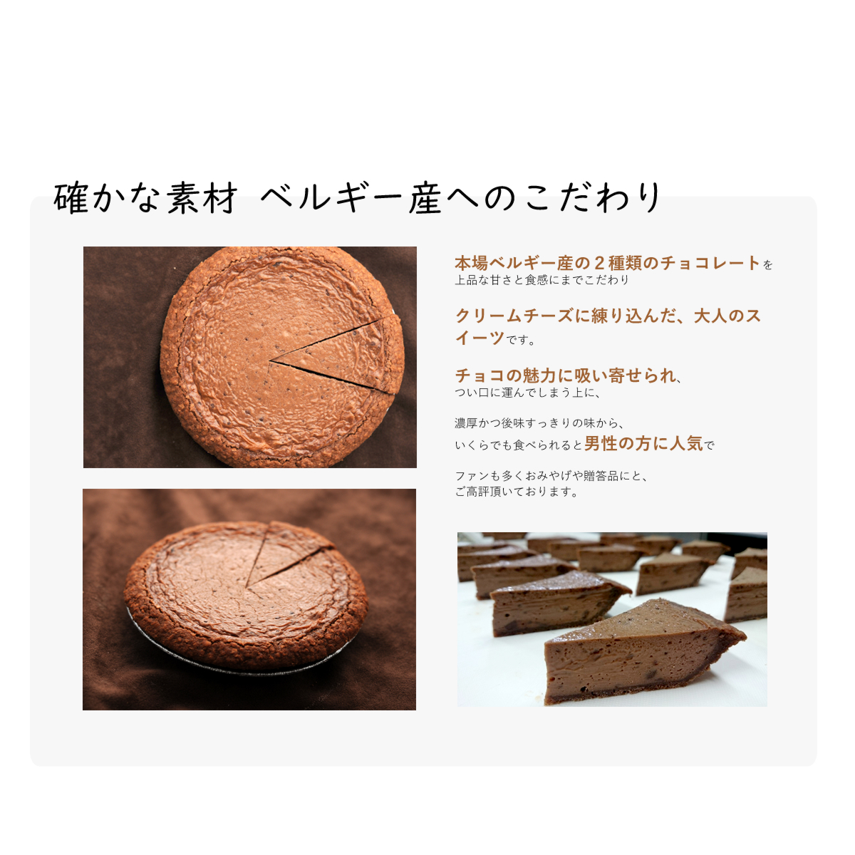 本場ベルギー産の2種類のチョコレートを
上品な甘さと食感にまでこだわり
クリームチーズに練り込んだ、大人のスイーツです。
チョコの魅力に吸い寄せられ、
つい口に運んでしまう上に、
濃厚かつ後味すっきりの味から、
いくらでも食べられると男性の方に人気で
ファンも多くおみやげや贈答品にと、
ご高評頂いております。