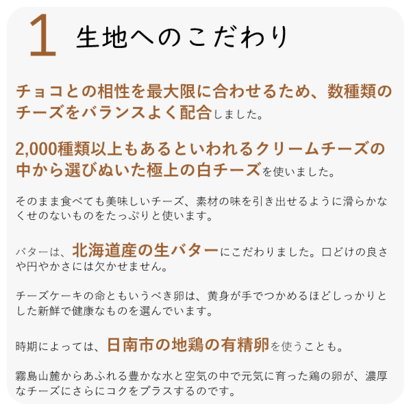 ・チョコとの相性を最大限に合わせるため、数種類のチーズをバランスよく配合しました。
・2,000種類以上もあるといわれるクリームチーズの中から選びぬいた極上の白チーズを使いました。
・そのまま食べても美味しいチーズ、素材の味を引き出せるように滑らかなくせのないものをたっぷりと使います。
・バターは、北海道産の生バターにこだわりました。口どけの良さや円やかさには欠かせません。
チーズケーキの命ともいうべき卵は、黄身が手でつかめるほどしっかりとした新鮮で健康なものを選んでいます。
時期によっては、日南市の地鶏の有精卵を使うことも。
霧島山麓からあふれる豊かな水と空気の中で元気に育った鶏の卵が、濃厚なチーズにさらにコクをプラスするのです。