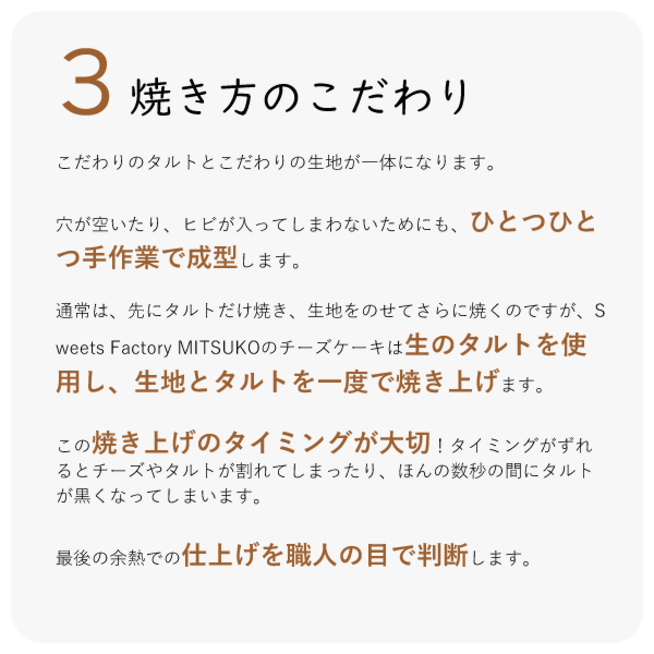 こだわりのタルトとこだわりの生地が一体になります。
穴が空いたり、ヒビが入ってしまわないためにも、ひとつひとつ手作業で成型します。
通常は、先にタルトだけ焼き、生地をのせてさらに焼くのですが、Sweets Factory MITSUKOのチーズケーキは生のタルトを使用し、生地とタルトを一度で焼き上げます。
この焼き上げのタイミングが大切!タイミングがずれるとチーズやタルトが割れてしまったり、ほんの数秒の間にタルトが黒くなってしまいます。
最後の余熱での仕上げを職人の目で判断します。
