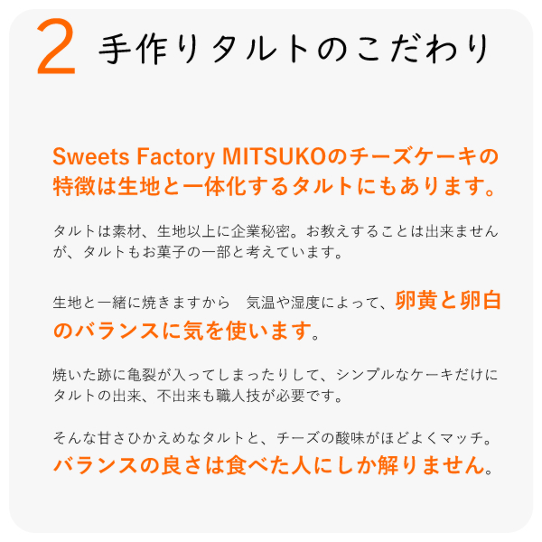 Sweets Factory MITSUKOのチーズケーキの特徴は生地と一体化するタルトにもあります。
タルトは素材、生地以上に企業秘密。お教えすることは出来ませんが、タルトもお菓子の一部と考えています。
生地と一緒に焼きますから 気温や湿度によって、卵黄と卵白のバランスに気を使います。
焼いた跡に亀裂が入ってしまったりして、シンプルなケーキだけに タルトの出来、不出来も職人技が必要です。
そんな甘さひかえめなタルトと、チーズの酸味がほどよくマッチ。バランスの良さは食べた人にしか解りません。