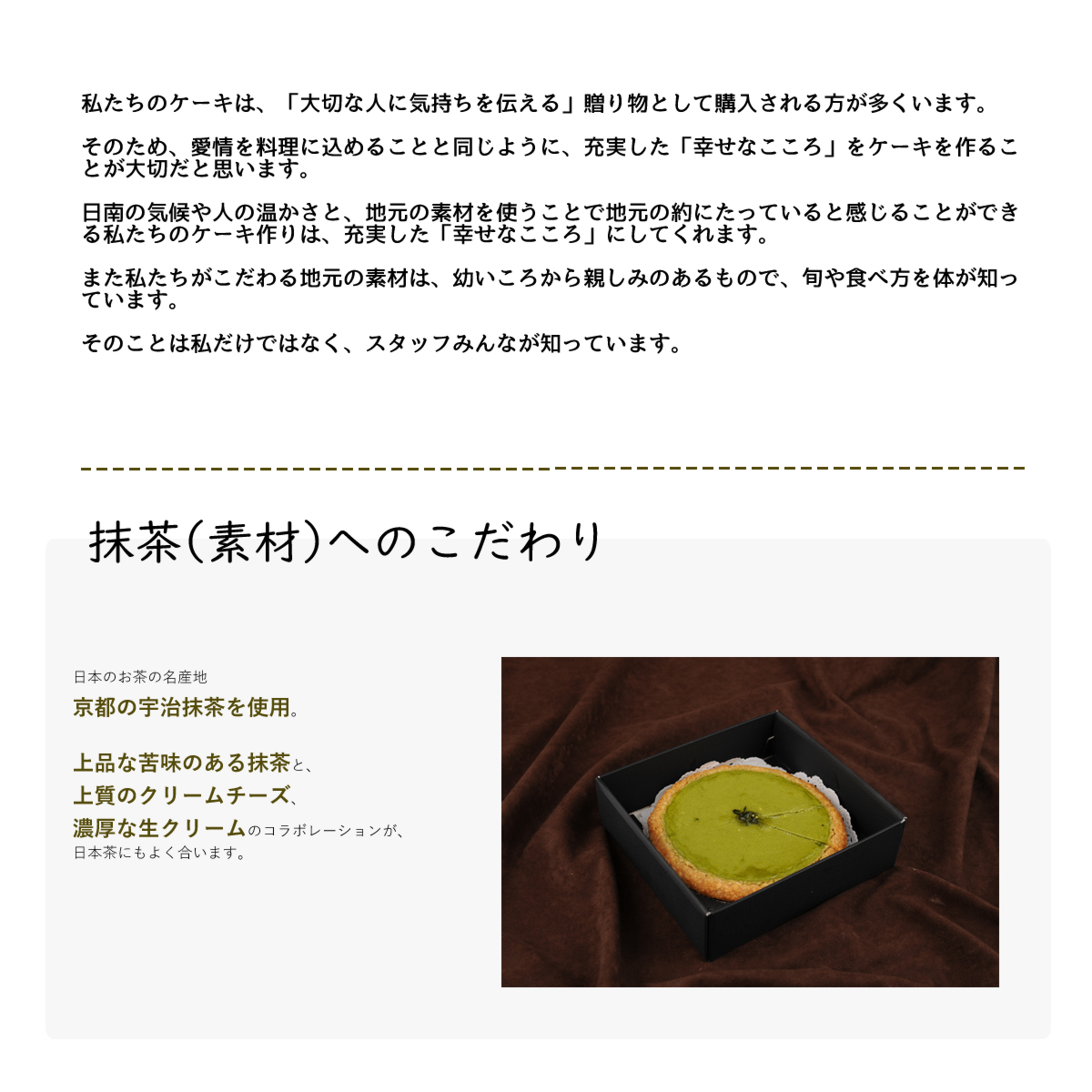 日本のお茶の名産地
京都宇治抹茶を使用。
上品な苦味のある抹茶と、
上質のクリームチーズ、
濃厚な生クリームのコラボレーションが、
日本茶にもよく合います。