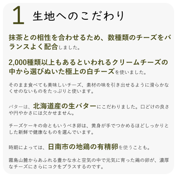 ・抹茶との相性を合わせるため、数種類のチーズをバランスよく配合しました。
・2,000種類以上もあるといわれるクリームチーズの中から選びぬいた極上の白チーズを使いました。
・そのまま食べても美味しいチーズ、素材の味を引き出せるように滑らかなくせのないものをたっぷりと使います。
・バターは、北海道産の生バターにこだわりました。口どけの良さや円やかさには欠かせません。
チーズケーキの命ともいうべき卵は、黄身が手でつかめるほどしっかりとした新鮮で健康なものを選んでいます。
時期によっては、日南市の地鶏の有精卵を使うことも。
霧島山麓からあふれる豊かな水と空気の中で元気に育った鶏の卵が、濃厚なチーズにさらにコクをプラスするのです。