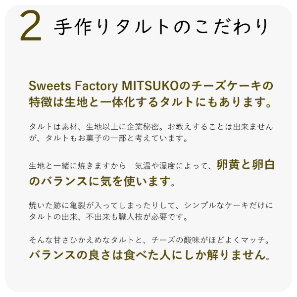 Sweets Factory MITSUKOのチーズケーキの特徴は生地と一体化するタルトにもあります。
タルトは素材、生地以上に企業秘密。お教えすることは出来ませんが、タルトもお菓子の一部と考えています。
生地と一緒に焼きますから 気温や湿度によって、卵黄と卵白のバランスに気を使います。
焼いた跡に亀裂が入ってしまったりして、シンプルなケーキだけに タルトの出来、不出来も職人技が必要です。
そんな甘さひかえめなタルトと、チーズの酸味がほどよくマッチ。バランスの良さは食べた人にしか解りません。