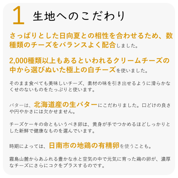 ・さっぱりとした日向夏との相性を合わせるため、数種類のチーズをバランスよく配合しました。
・2,000種類以上もあるといわれるクリームチーズの中から選びぬいた極上の白チーズを使いました。
・そのまま食べても美味しいチーズ、素材の味を引き出せるように滑らかなくせのないものをたっぷりと使います。
・バターは、北海道産の生バターにこだわりました。口どけの良さや円やかさには欠かせません。
チーズケーキの命ともいうべき卵は、黄身が手でつかめるほどしっかりとした新鮮で健康なものを選んでいます。
時期によっては、日南市の地鶏の有精卵を使うことも。
霧島山麓からあふれる豊かな水と空気の中で元気に育った鶏の卵が、濃厚なチーズにさらにコクをプラスするのです。