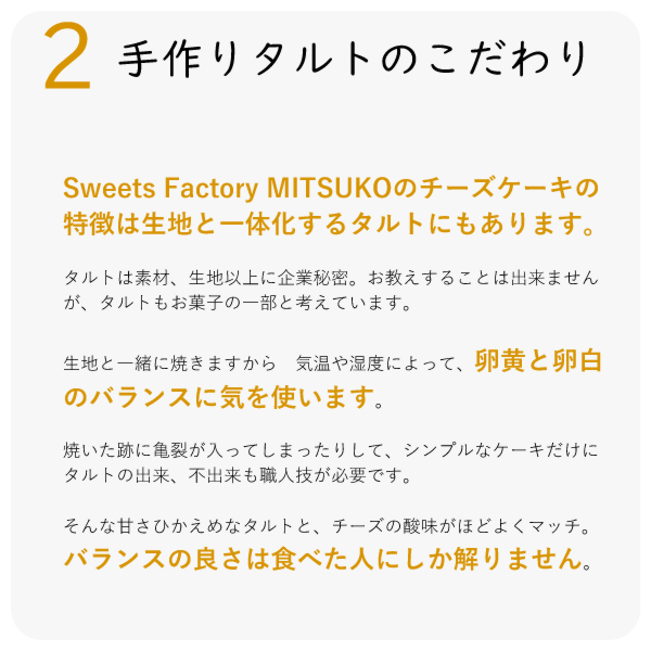 Sweets Factory MITSUKOのチーズケーキの特徴は生地と一体化するタルトにもあります。
タルトは素材、生地以上に企業秘密。お教えすることは出来ませんが、タルトもお菓子の一部と考えています。
生地と一緒に焼きますから 気温や湿度によって、卵黄と卵白のバランスに気を使います。
焼いた跡に亀裂が入ってしまったりして、シンプルなケーキだけに タルトの出来、不出来も職人技が必要です。
そんな甘さひかえめなタルトと、チーズの酸味がほどよくマッチ。バランスの良さは食べた人にしか解りません。