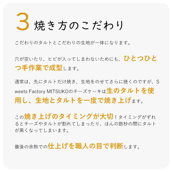 こだわりのタルトとこだわりの生地が一体になります。
穴が空いたり、ヒビが入ってしまわないためにも、ひとつひとつ手作業で成型します。
通常は、先にタルトだけ焼き、生地をのせてさらに焼くのですが、Sweets Factory MITSUKOのチーズケーキは生のタルトを使用し、生地とタルトを一度で焼き上げます。
この焼き上げのタイミングが大切!タイミングがずれるとチーズやタルトが割れてしまったり、ほんの数秒の間にタルトが黒くなってしまいます。
最後の余熱での仕上げを職人の目で判断します。