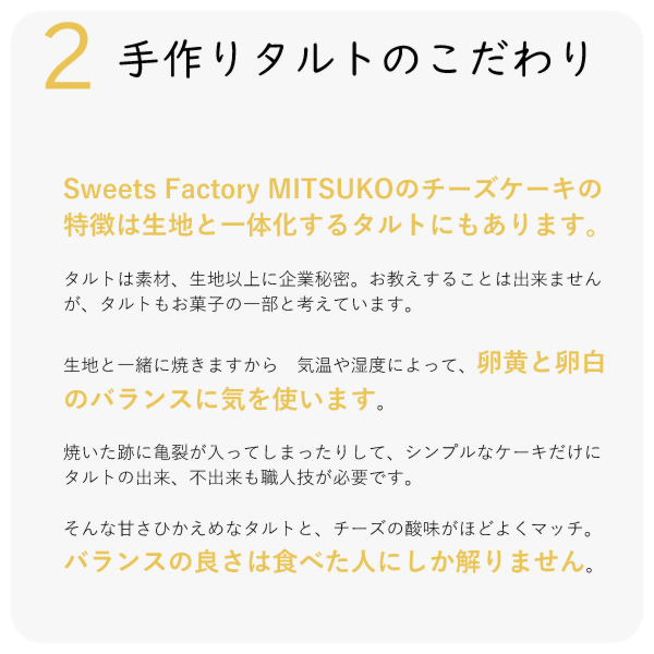 Sweets Factory MITSUKOのチーズケーキの特徴は生地と一体化するタルトにもあります。タルトは素材、生地以上に企業秘密。お教えすることは出来ませんが、タルトもお菓子の一部と考えています。 生地と一緒に焼きますから 気温や湿度によって、卵黄と卵白のバランスに気を使います。焼いた跡に亀裂が入ってしまったりして、シンプルなケーキだけに タルトの出来、不出来も職人技が必要です。そんな甘さひかえめなタルトと、チーズの酸味がほどよくマッチ。バランスの良さは食べた人にしか解りません。