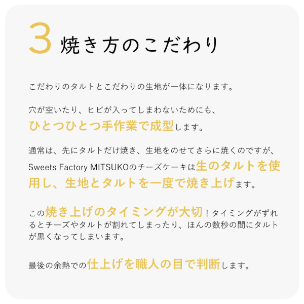 こだわりのタルトとこだわりの生地が一体になります。穴が空いたり、ヒビが入ってしまわないためにも、ひとつひとつ手作業で成型します。通常は、先にタルトだけ焼き、生地をのせてさらに焼くのですが、Sweets Factory MITSUKOのチーズケーキは生のタルトを使用し、生地とタルトを一度で焼き上げます。この焼き上げのタイミングが大切!タイミングがずれるとチーズやタルトが割れてしまったり、ほんの数秒の間にタルトが黒くなってしまいます。最後の余熱での仕上げを職人の目で判断します。