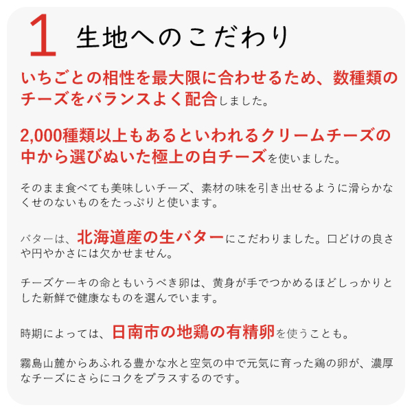 ・いちごとの相性を最大限に合わせるため、数種類のチーズをバランスよく配合しました。
・2,000種類以上もあるといわれるクリームチーズの中から選びぬいた極上の白チーズを使いました。
・そのまま食べても美味しいチーズ、素材の味を引き出せるように滑らかなくせのないものをたっぷりと使います。
・バターは、北海道産の生バターにこだわりました。口どけの良さや円やかさには欠かせません。
チーズケーキの命ともいうべき卵は、黄身が手でつかめるほどしっかりとした新鮮で健康なものを選んでいます。
時期によっては、日南市の地鶏の有精卵を使うことも。
霧島山麓からあふれる豊かな水と空気の中で元気に育った鶏の卵が、濃厚なチーズにさらにコクをプラスするのです。