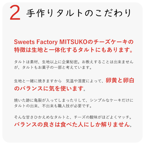 Sweets Factory MITSUKOのチーズケーキの特徴は生地と一体化するタルトにもあります。
タルトは素材、生地以上に企業秘密。お教えすることは出来ませんが、タルトもお菓子の一部と考えています。
生地と一緒に焼きますから 気温や湿度によって、卵黄と卵白のバランスに気を使います。
焼いた跡に亀裂が入ってしまったりして、シンプルなケーキだけに タルトの出来、不出来も職人技が必要です。
そんな甘さひかえめなタルトと、チーズの酸味がほどよくマッチ。バランスの良さは食べた人にしか解りません。